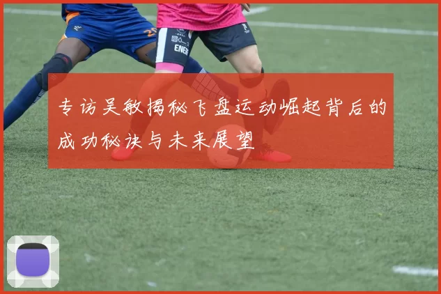 专访吴敏揭秘飞盘运动崛起背后的成功秘诀与未来展望