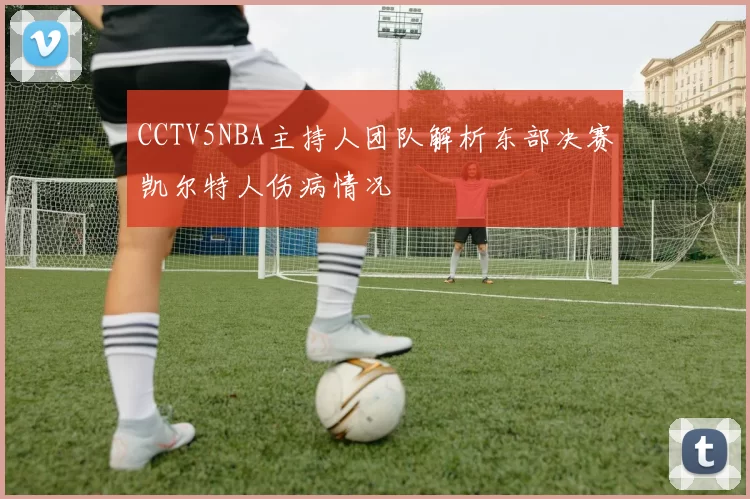 CCTV5NBA主持人团队解析东部决赛凯尔特人伤病情况
