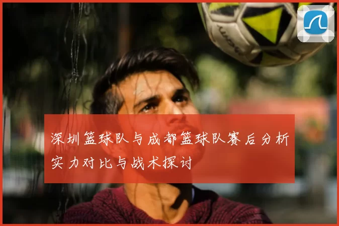 深圳篮球队与成都篮球队赛后分析实力对比与战术探讨