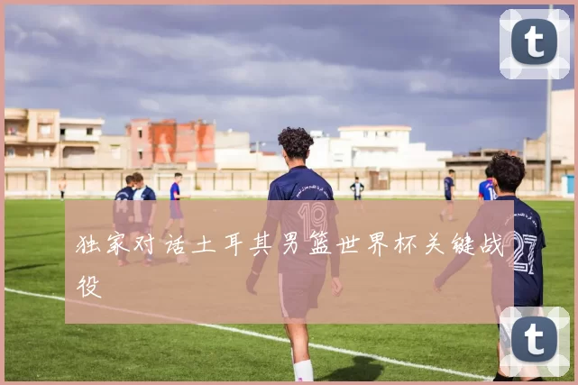 独家对话土耳其男篮世界杯关键战役