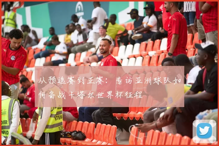 从预选赛到正赛:专访亚洲球队如何备战卡塔尔世界杯征程