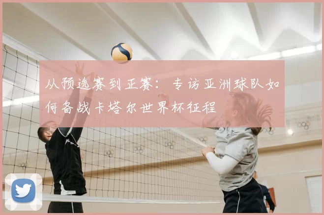 从预选赛到正赛:专访亚洲球队如何备战卡塔尔世界杯征程