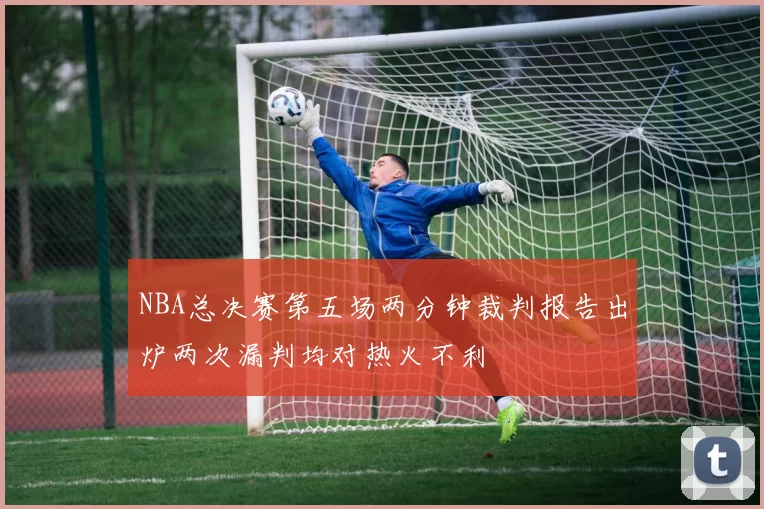 NBA总决赛第五场两分钟裁判报告出炉两次漏判均对热火不利