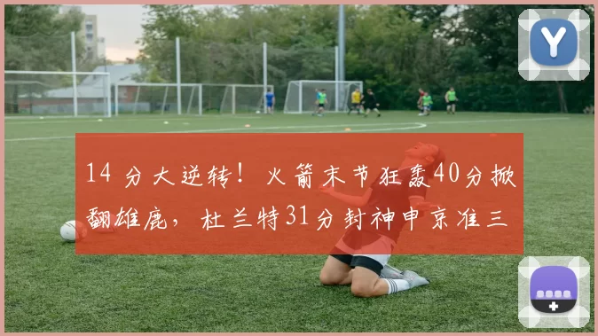 14 分大逆转!火箭末节狂轰40分掀翻雄鹿,杜兰特31分封神申京准三双