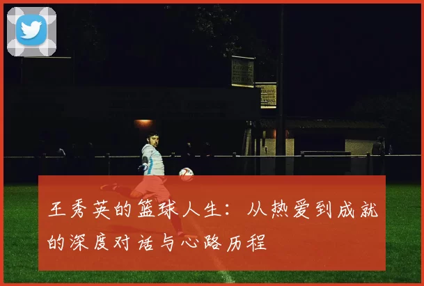 王秀英的篮球人生:从热爱到成就的深度对话与心路历程