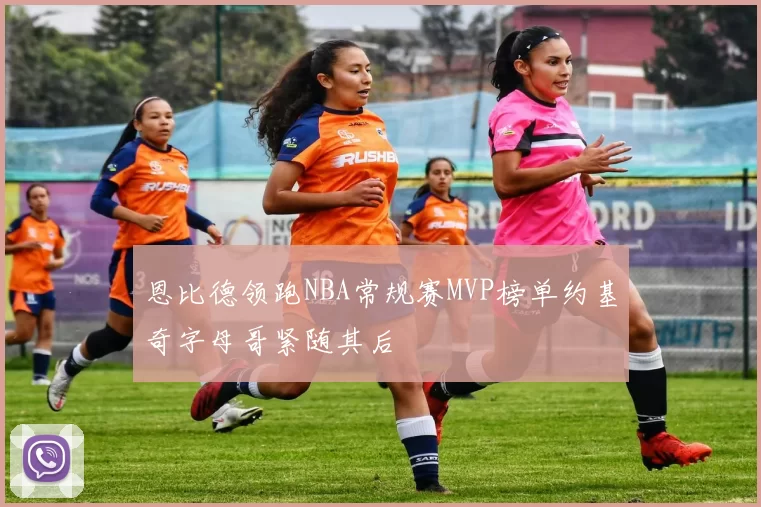 恩比德领跑NBA常规赛MVP榜单约基奇字母哥紧随其后
