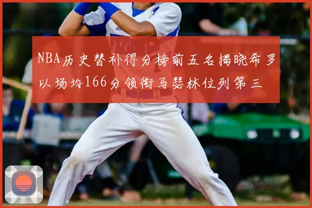 NBA历史替补得分榜前五名揭晓希罗以场均166分领衔马瑟林位列第三