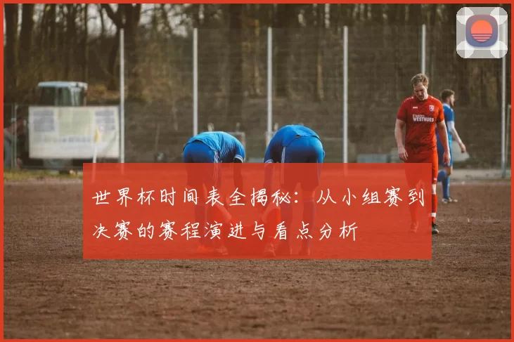 世界杯时间表全揭秘:从小组赛到决赛的赛程演进与看点分析