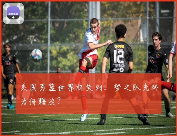 美国男篮世界杯失利:梦之队光环为何黯淡?
