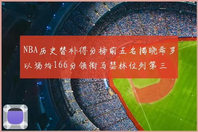 NBA历史替补得分榜前五名揭晓希罗以场均166分领衔马瑟林位列第三