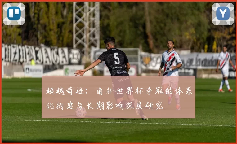 超越奇迹:南非世界杯夺冠的体系化构建与长期影响深度研究