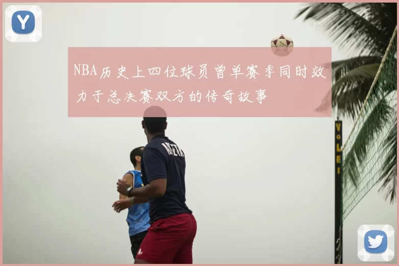 NBA历史上四位球员曾单赛季同时效力于总决赛双方的传奇故事