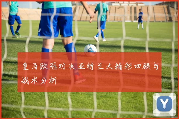 皇马欧冠对决亚特兰大精彩回顾与战术分析