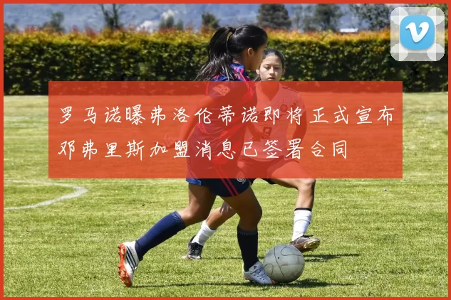 罗马诺曝弗洛伦蒂诺即将正式宣布邓弗里斯加盟消息已签署合同