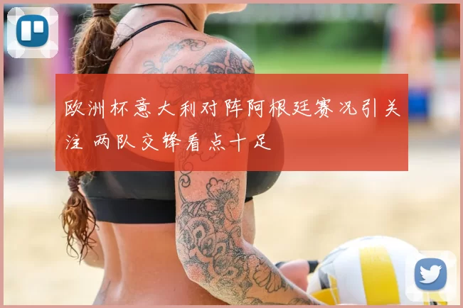 欧洲杯意大利对阵阿根廷赛况引关注 两队交锋看点十足