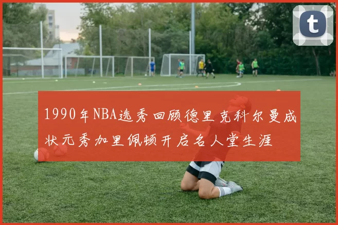 1990年NBA选秀回顾德里克科尔曼成状元秀加里佩顿开启名人堂生涯