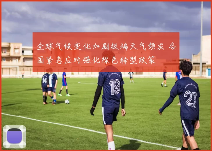 全球气候变化加剧极端天气频发 各国紧急应对强化绿色转型政策
