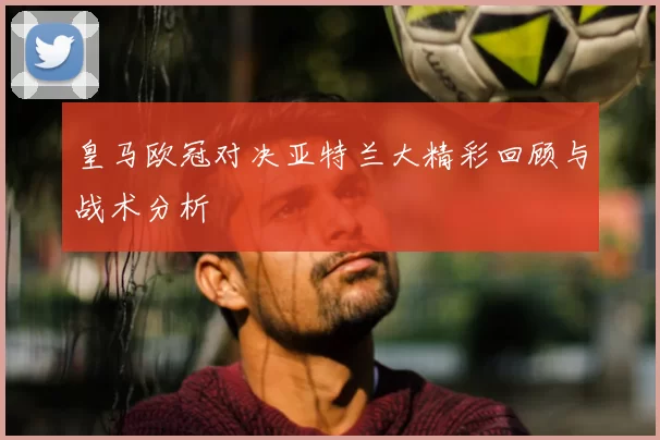皇马欧冠对决亚特兰大精彩回顾与战术分析