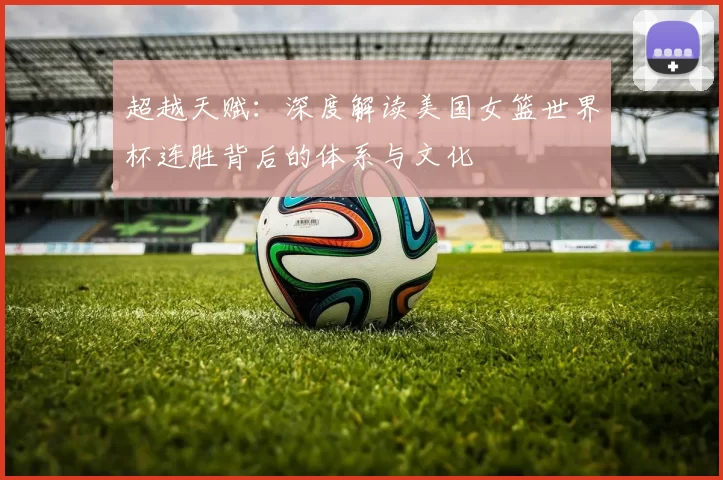 超越天赋:深度解读美国女篮世界杯连胜背后的体系与文化