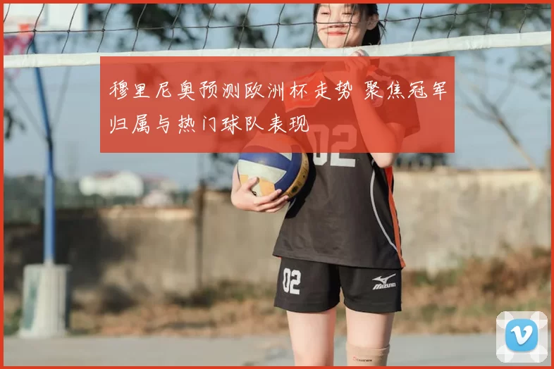 穆里尼奥预测欧洲杯走势 聚焦冠军归属与热门球队表现
