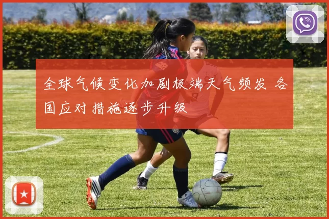 全球气候变化加剧极端天气频发 各国应对措施逐步升级
