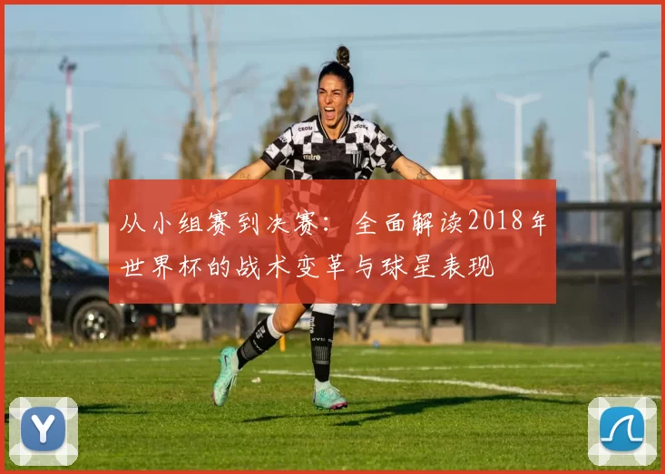 从小组赛到决赛:全面解读2018年世界杯的战术变革与球星表现