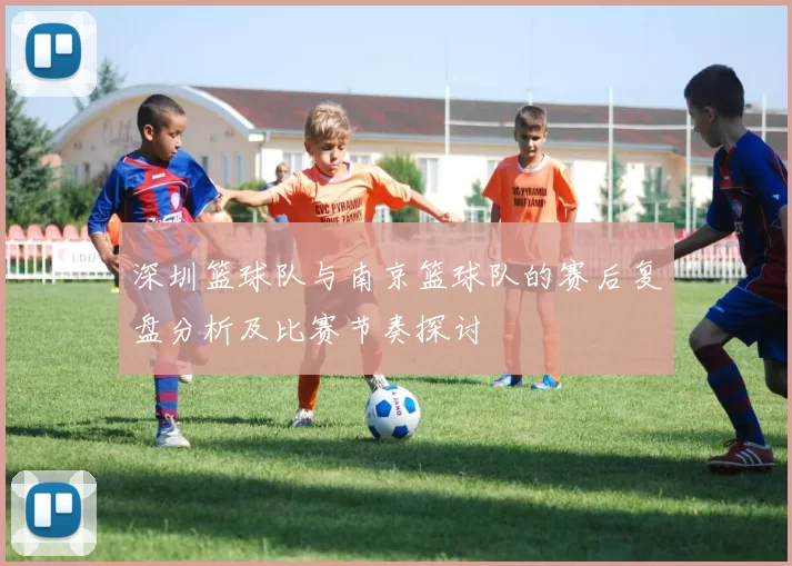 深圳篮球队与南京篮球队的赛后复盘分析及比赛节奏探讨