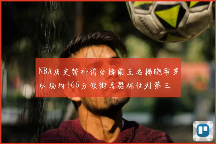 NBA历史替补得分榜前五名揭晓希罗以场均166分领衔马瑟林位列第三