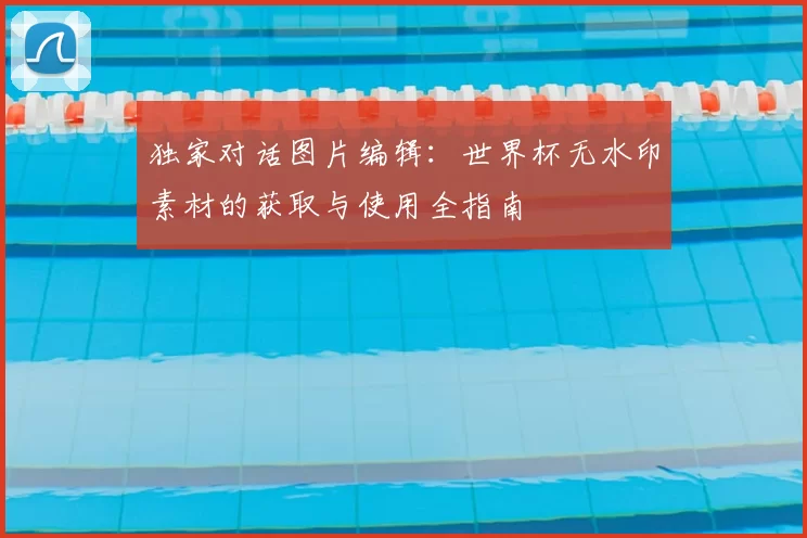 独家对话图片编辑:世界杯无水印素材的获取与使用全指南
