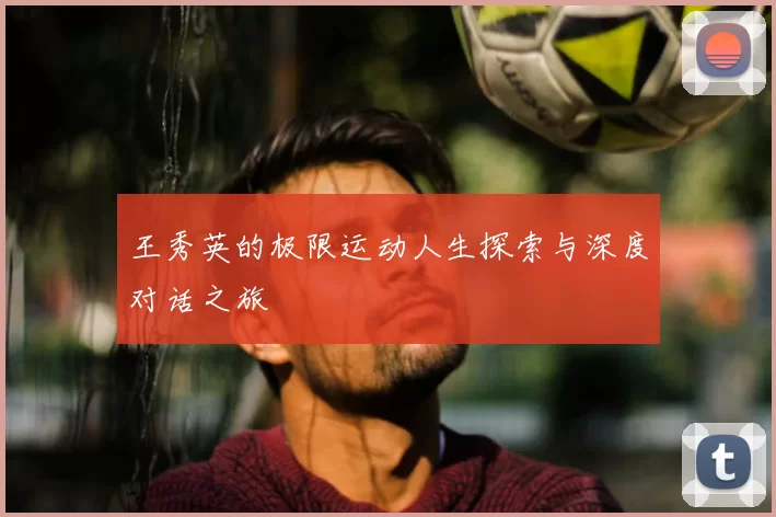 王秀英的极限运动人生探索与深度对话之旅
