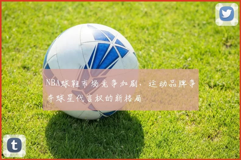 NBA球鞋市场竞争加剧,运动品牌争夺球星代言权的新格局