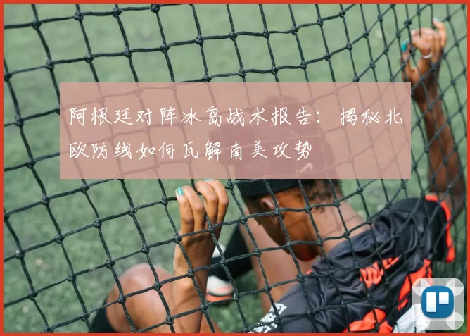 阿根廷对阵冰岛战术报告:揭秘北欧防线如何瓦解南美攻势