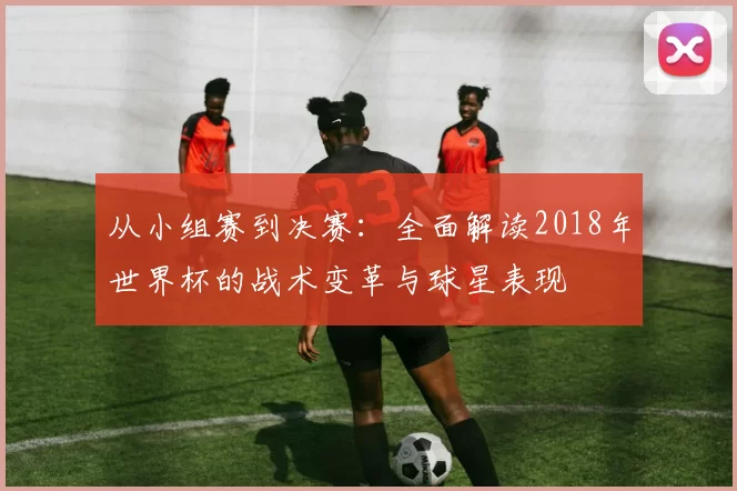 从小组赛到决赛：全面解读2018年世界杯的战术变革与球星表现
