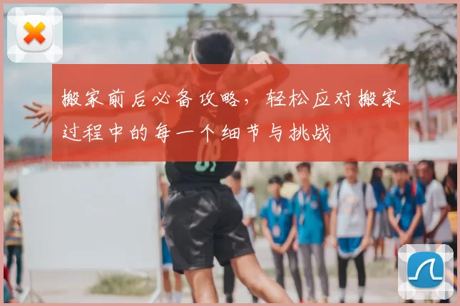 搬家前后必备攻略，轻松应对搬家过程中的每一个细节与挑战