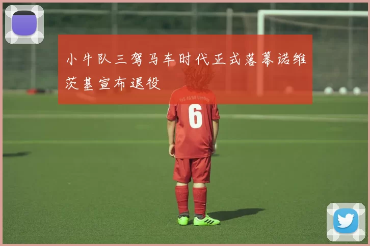 小牛队三驾马车时代正式落幕诺维茨基宣布退役