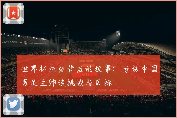 世界杯积分背后的故事:专访中国男足主帅谈挑战与目标