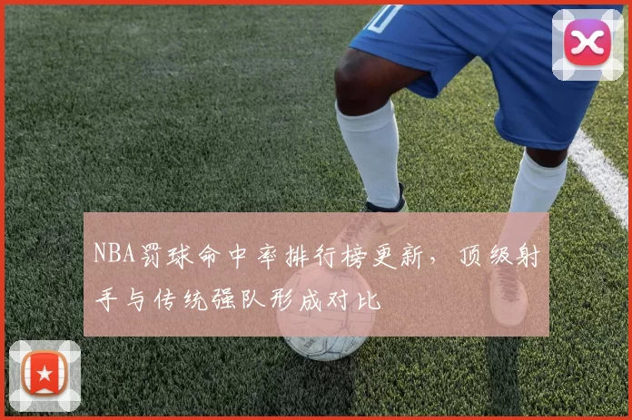 NBA罚球命中率排行榜更新，顶级射手与传统强队形成对比