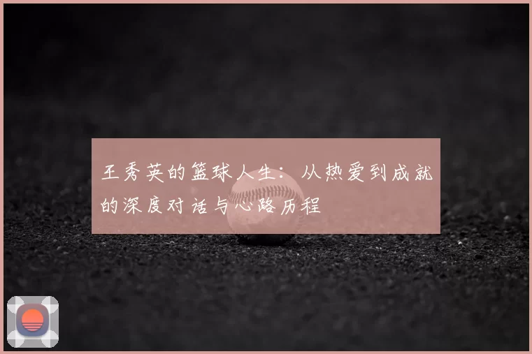王秀英的篮球人生:从热爱到成就的深度对话与心路历程