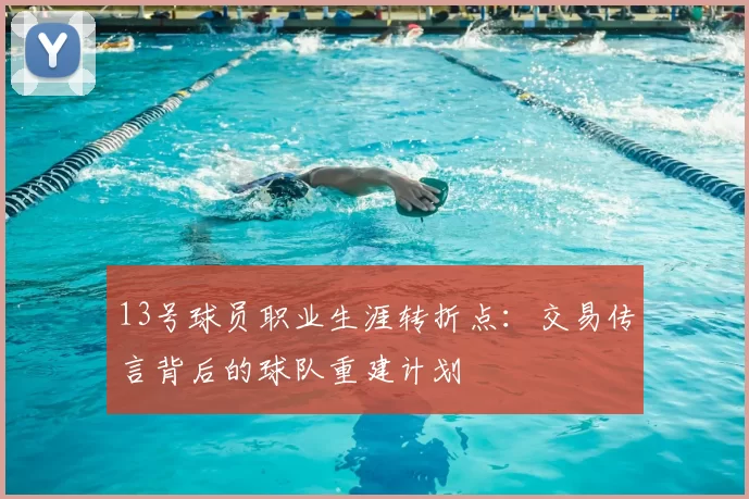 13号球员职业生涯转折点:交易传言背后的球队重建计划