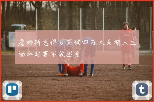 詹姆斯总得分突破四万大关湖人主场加时赛不敌掘金