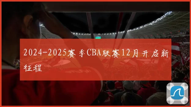 2024-2025赛季CBA联赛12月开启新征程