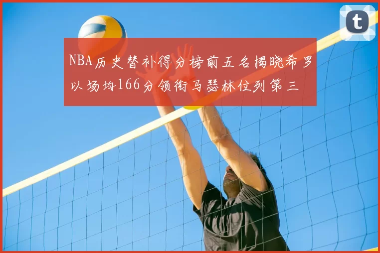 NBA历史替补得分榜前五名揭晓希罗以场均166分领衔马瑟林位列第三