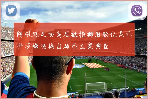 阿根廷足协高层被指挪用数亿美元并涉嫌洗钱当局已立案调查