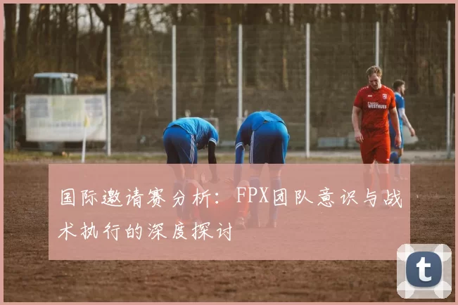 国际邀请赛分析：FPX团队意识与战术执行的深度探讨