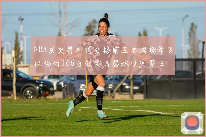 NBA历史替补得分榜前五名揭晓希罗以场均166分领衔马瑟林位列第三