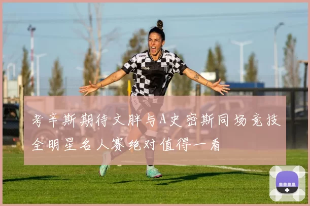 考辛斯期待文胖与A史密斯同场竞技全明星名人赛绝对值得一看