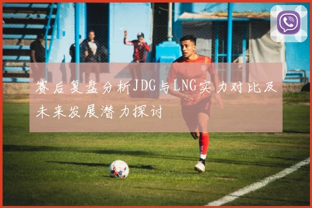 赛后复盘分析JDG与LNG实力对比及未来发展潜力探讨