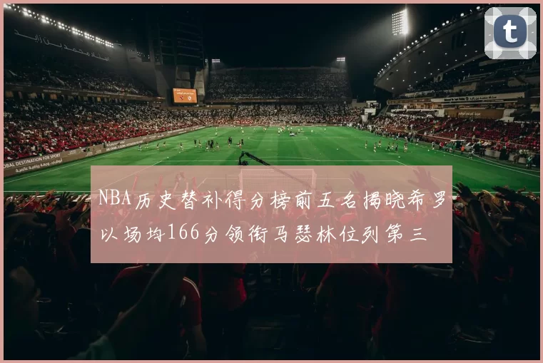 NBA历史替补得分榜前五名揭晓希罗以场均166分领衔马瑟林位列第三