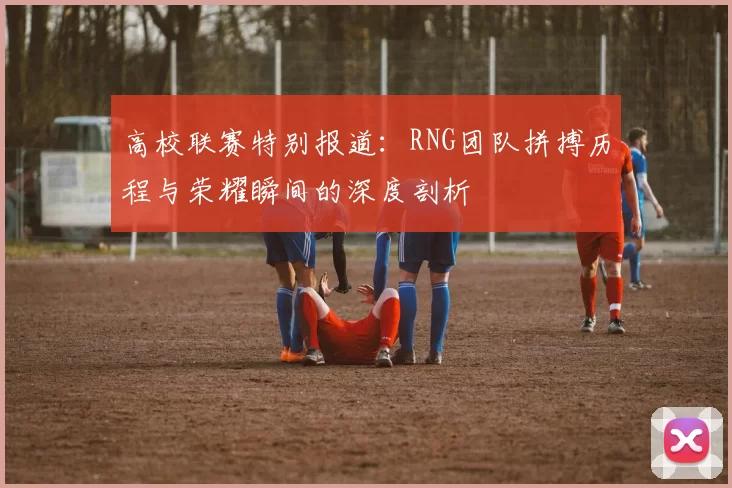 高校联赛特别报道：RNG团队拼搏历程与荣耀瞬间的深度剖析