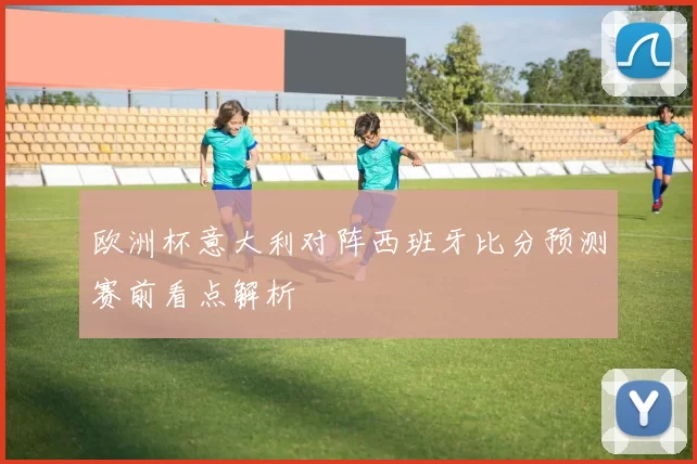 欧洲杯意大利对阵西班牙比分预测赛前看点解析